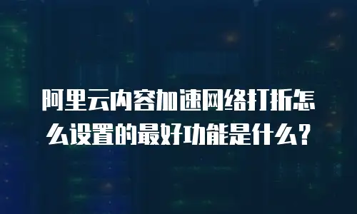 阿里云内容加速网络打折怎么设置的最好功能是什么？