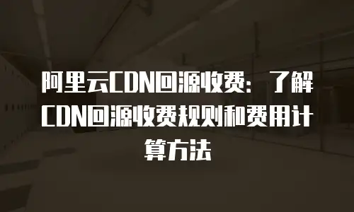 阿里云CDN回源收费：了解CDN回源收费规则和费用计算方法