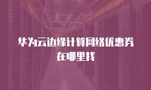 华为云边缘计算网络优惠券在哪里找