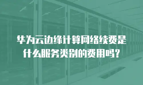 华为云边缘计算网络续费是什么服务类别的费用吗？