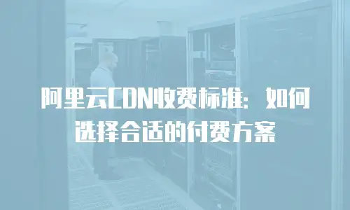 阿里云CDN收费标准：如何选择合适的付费方案