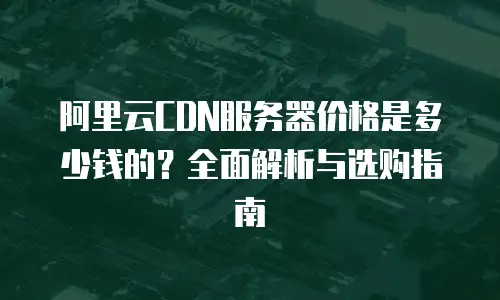 阿里云CDN服务器价格是多少钱的？全面解析与选购指南