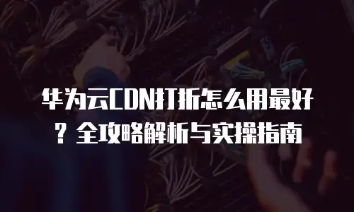 华为云CDN打折怎么用最好？全攻略解析与实操指南