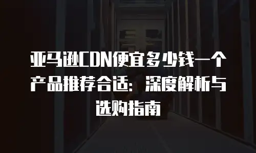亚马逊CDN便宜多少钱一个产品推荐合适：深度解析与选购指南