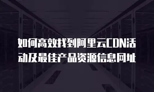 如何高效找到阿里云CDN活动及最佳产品资源信息网址