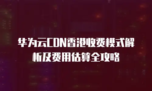 华为云CDN香港收费模式解析及费用估算全攻略
