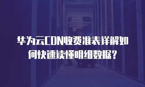 华为云CDN收费准表详解如何快速读懂明细数据？