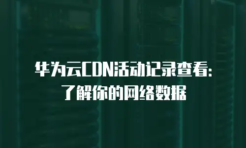 华为云CDN活动记录查看：了解你的网络数据