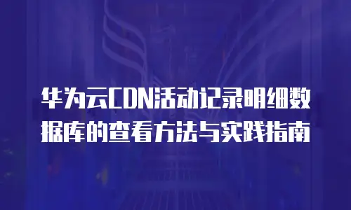 华为云CDN活动记录明细数据库的查看方法与实践指南