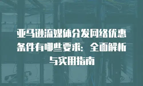 亚马逊流媒体分发网络优惠条件有哪些要求：全面解析与实用指南
