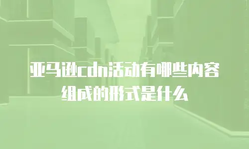 亚马逊cdn活动有哪些内容组成的形式是什么