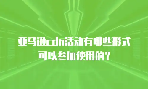 亚马逊cdn活动有哪些形式可以参加使用的？