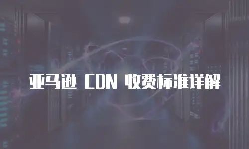 亚马逊 CDN 收费标准详解