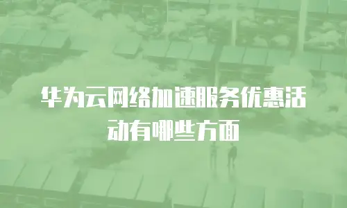 华为云网络加速服务优惠活动有哪些方面
