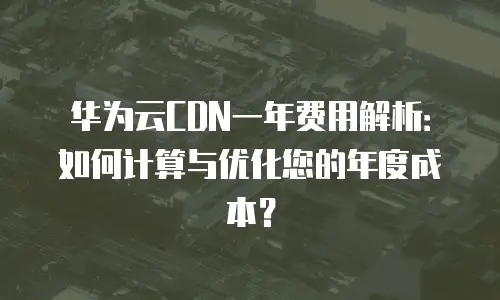 华为云CDN一年费用解析：如何计算与优化您的年度成本？