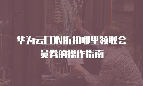 华为云CDN折扣哪里领取会员券的操作指南