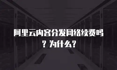 阿里云内容分发网络续费吗？为什么？
