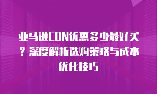 亚马逊CDN优惠多少最好买？深度解析选购策略与成本优化技巧