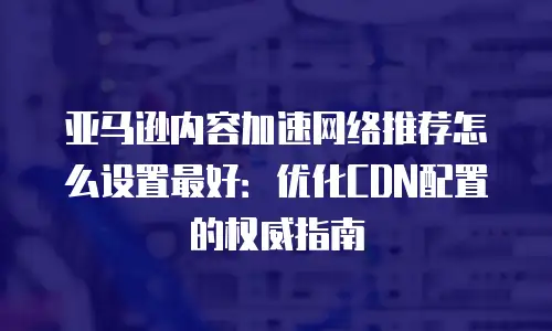 亚马逊内容加速网络推荐怎么设置最好：优化CDN配置的权威指南