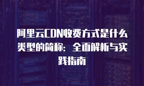 阿里云CDN收费方式是什么类型的简称：全面解析与实践指南