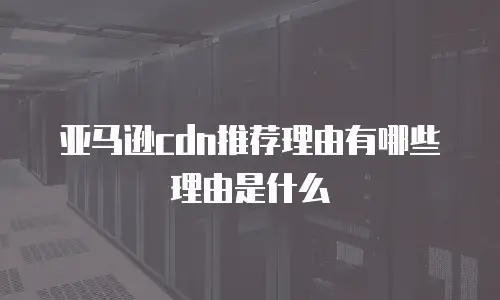 亚马逊cdn推荐理由有哪些理由是什么