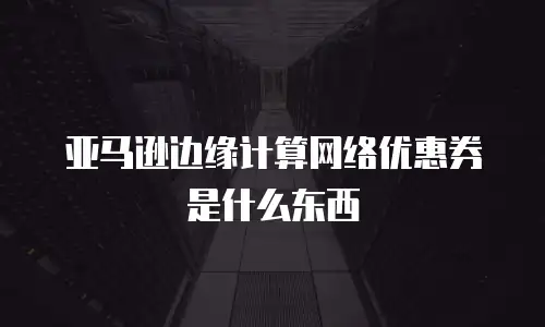 亚马逊边缘计算网络优惠券是什么东西