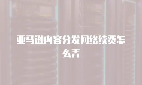 亚马逊内容分发网络续费怎么弄