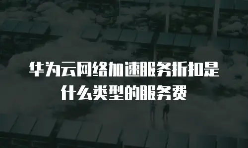 华为云网络加速服务折扣是什么类型的服务费