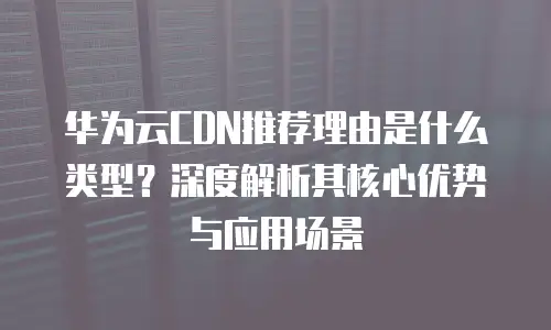 华为云CDN推荐理由是什么类型？深度解析其核心优势与应用场景