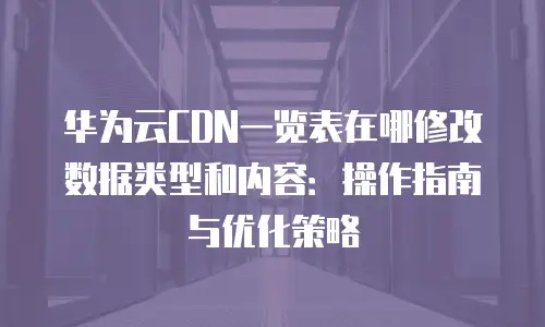 华为云CDN一览表在哪修改数据类型和内容：操作指南与优化策略