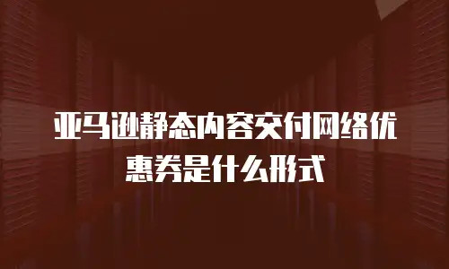 亚马逊静态内容交付网络优惠券是什么形式