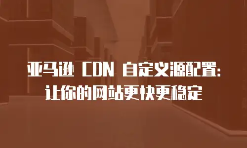 亚马逊 CDN 自定义源配置：让你的网站更快更稳定