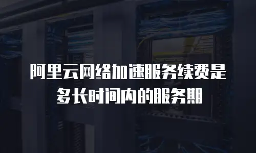 阿里云网络加速服务续费是多长时间内的服务期