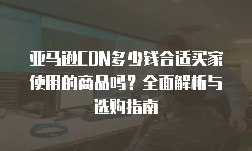 亚马逊CDN多少钱合适买家使用的商品吗？全面解析与选购指南