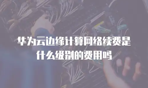 华为云边缘计算网络续费是什么级别的费用吗
