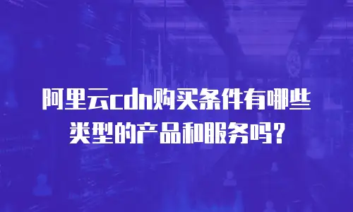 阿里云cdn购买条件有哪些类型的产品和服务吗？
