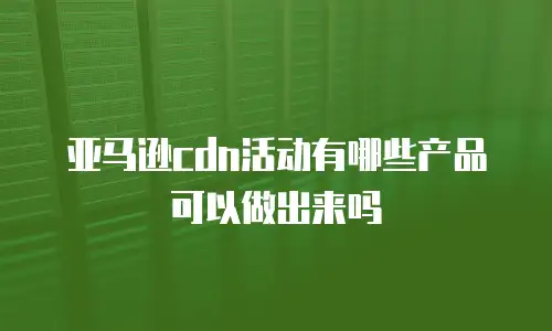 亚马逊cdn活动有哪些产品可以做出来吗