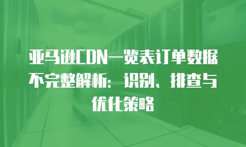 亚马逊CDN一览表订单数据不完整解析：识别、排查与优化策略