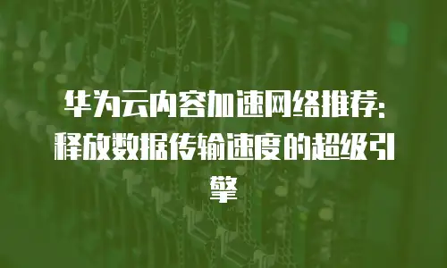 华为云内容加速网络推荐: 释放数据传输速度的超级引擎