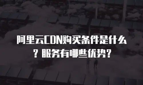 阿里云CDN购买条件是什么？服务有哪些优势？