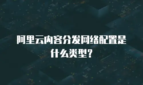 阿里云内容分发网络配置是什么类型？