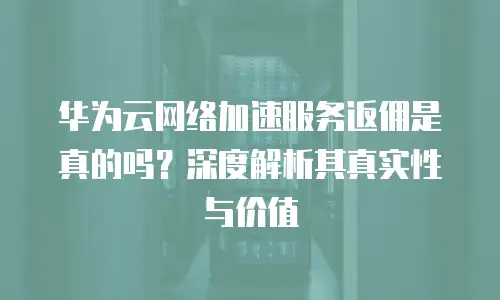 华为云网络加速服务返佣是真的吗？深度解析其真实性与价值  