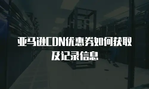 亚马逊CDN优惠券如何获取及记录信息