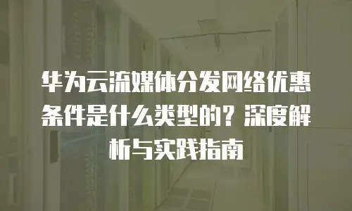 华为云流媒体分发网络优惠条件是什么类型的？深度解析与实践指南