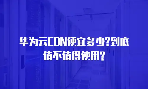 华为云CDN便宜多少?到底值不值得使用?