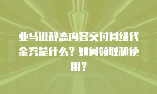 亚马逊静态内容交付网络代金券是什么？如何领取和使用？