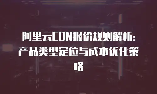 阿里云CDN报价规则解析：产品类型定位与成本优化策略