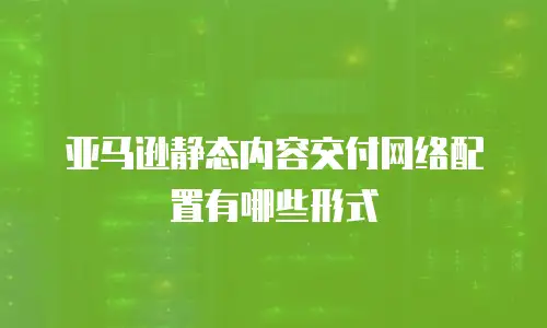 亚马逊静态内容交付网络配置有哪些形式