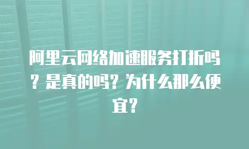 阿里云网络加速服务打折吗？是真的吗？为什么那么便宜？