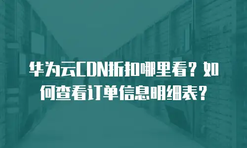 华为云CDN折扣哪里看？如何查看订单信息明细表？